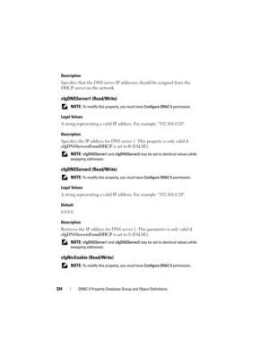 Page 334334DRAC 5 Property Database Group and Object Definitions
Description
Specifies that the DNS server IP addresses should be assigned from the 
DHCP server on the network.
cfgDNSServer1 (Read/Write)
 NOTE: To modify this property, you must have Configure DRAC 5 permission.
Legal Values
A string representing a valid IP address. For example: 192.168.0.20.
Description
Specifies the IP address for DNS server 1. This property is only valid if 
cfgDNSServersFromDHCP is set to 0 (FALSE).
 NOTE: cfgDNSServer1 and...