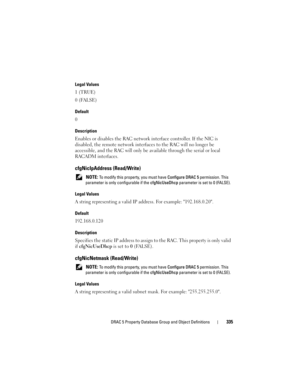 Page 335DRAC 5 Property Database Group and Object Definitions335
Legal Values
1 (TRUE)
0 (FALSE)
Default
0
Description
Enables or disables the RAC network interface controller. If the NIC is 
disabled, the remote network interfaces to the RAC will no longer be 
accessible, and the RAC will only be available through the serial or local 
RACADM interfaces.
cfgNicIpAddress (Read/Write)
 NOTE: To modify this property, you must have Configure DRAC 5 permission. This 
parameter is only configurable if the...