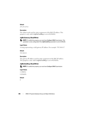 Page 336336DRAC 5 Property Database Group and Object Definitions
Default
255.255.255.0
Description
The subnet mask used for static assignment of the RAC IP address. This 
property is only valid if cfgNicUseDhcp is set to 0 (FALSE).
cfgNicGateway (Read/Write)
 NOTE: To modify this property, you must have Configure DRAC 5 permission. This 
parameter is only configurable if the cfgNicUseDhcp parameter is set to 0 (FALSE).
Legal Values
A string representing a valid gateway IP address. For example: 192.168.0.1....