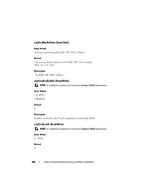 Page 338338DRAC 5 Property Database Group and Object Definitions
cfgNicMacAddress (Read Only)
Legal Values
A string representing the RAC NIC MAC address.
Default
The current MAC address of the RAC NIC. For example, 
00:12:67:52:51:A3.
Description
The RAC NIC MAC address.
cfgNicVLanEnable (Read/Write)
 NOTE: To modify this property, you must have Configure DRAC 5 permission.
Legal Values
1 (TRUE)
0 (FALSE)
Default
0
Description
Enables or disables the VLAN capabilities of the RAC/BMC.
cfgNicVLanId (Read/Write)...