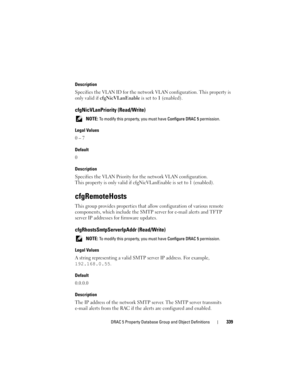 Page 339DRAC 5 Property Database Group and Object Definitions339
Description
Specifies the VLAN ID for the network VLAN configuration. This property is 
only valid if cfgNicVLanEnable is set to 1 (enabled).
cfgNicVLanPriority (Read/Write)
 NOTE: To modify this property, you must have Configure DRAC 5 permission.
Legal Values
0 – 7
Default
0
Description
Specifies the VLAN Priority for the network VLAN configuration. 
This property is only valid if cfgNicVLanEnable is set to 1 (enabled).
cfgRemoteHosts
This group...