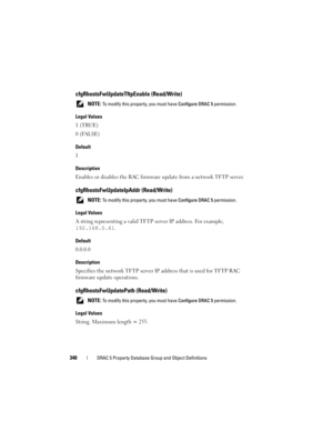 Page 340340DRAC 5 Property Database Group and Object Definitions
cfgRhostsFwUpdateTftpEnable (Read/Write)
 NOTE: To modify this property, you must have Configure DRAC 5 permission.
Legal Values
1 (TRUE)
0 (FALSE)
Default
1
Description
Enables or disables the RAC firmware update from a network TFTP server.
cfgRhostsFwUpdateIpAddr (Read/Write)
 NOTE: To modify this property, you must have Configure DRAC 5 permission.
Legal Values
A string representing a valid TFTP server IP address. For example, 
192.168.0.61....