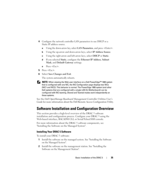 Page 35Basic Installation of the DRAC 535
4Configure the network controller LAN parameters to use DHCP or a 
Static IP address source.
aUsing the down-arrow key, select LAN Parameters, and press .
bUsing the up-arrow and down-arrow keys, select IP Address Source.
cUsing the right-arrow and left-arrow keys, select DHCP or Static.
dIf you selected Static, configure the Ethernet IP Address, Subnet 
Mask
, and Default Gateway settings.
ePress .
5Press .
6Select Save Changes and Exit.
The system automatically...