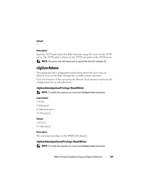 Page 341DRAC 5 Property Database Group and Object Definitions341
Default

Description
Specifies TFTP path where the RAC firmware image file exists on the TFTP 
server. The TFTP path is relative to the TFTP root path on the TFTP server.
 NOTE: The server may still require you to specify the drive (for example, C).
cfgUserAdmin
This group provides configuration information about the users who are 
allowed to access the RAC through the available remote interfaces.
Up to 16 instances of the user group are allowed....