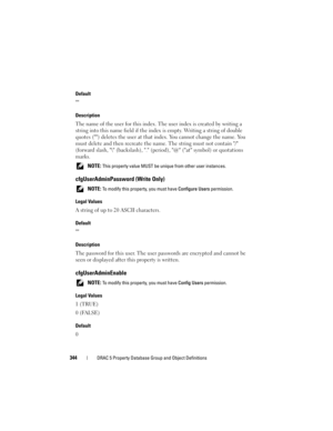 Page 344344DRAC 5 Property Database Group and Object Definitions
Default

Description
The name of the user for this index. The user index is created by writing a 
string into this name field if the index is empty. Writing a string of double 
quotes () deletes the user at that index. You cannot change the name. You 
must delete and then recreate the name. The string must not contain / 
(forward slash, \ (backslash), . (period), @ (at symbol) or quotations 
marks.
 NOTE: This property value MUST be unique from...