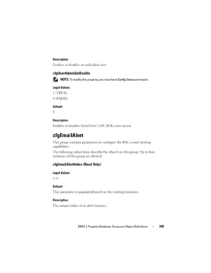 Page 345DRAC 5 Property Database Group and Object Definitions345
Description
Enables or disables an individual user.
cfgUserAdminSolEnable
 NOTE: To modify this property, you must have Config Users permission.
Legal Values
1 (TRUE)
0 (FALSE)
Default
0
Description
Enables or disables Serial Over LAN (SOL) user access. 
cfgEmailAlert
This group contains parameters to configure the RAC e-mail alerting 
capabilities.
The following subsections describe the objects in this group. Up to four 
instances of this group...
