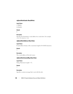 Page 346346DRAC 5 Property Database Group and Object Definitions
cfgEmailAlertEnable (Read/Write)
Legal Values
1 (TRUE)
0 (FALSE)
Default
0
Description
Specifies the destination e-mail address for e-mail alerts. For example, 
user1@company.com.
cfgEmailAlertAddress (Read Only)
Legal Values
E-mail address format, with a maximum length of 64 ASCII characters.
Default

Description
The e-mail address of the alert source.
cfgEmailAlertCustomMsg (Read Only)
Legal Values
String. Maximum Length = 32.
Default...