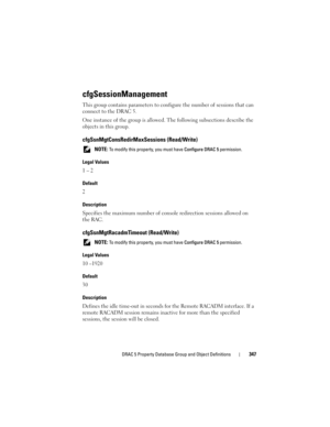 Page 347DRAC 5 Property Database Group and Object Definitions347
cfgSessionManagement
This group contains parameters to configure the number of sessions that can 
connect to the DRAC 5.
One instance of the group is allowed. The following subsections describe the 
objects in this group.
cfgSsnMgtConsRedirMaxSessions (Read/Write)
 NOTE: To modify this property, you must have Configure DRAC 5 permission.
Legal Values
1 – 2
Default
2
Description
Specifies the maximum number of console redirection sessions allowed on...