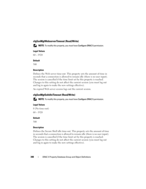 Page 348348DRAC 5 Property Database Group and Object Definitions
cfgSsnMgtWebserverTimeout (Read/Write)
 NOTE: To modify this property, you must have Configure DRAC 5 permission.
Legal Values
60 – 1920
Default
300
Description
Defines the Web server time-out. This property sets the amount of time in 
seconds that a connection is allowed to remain idle (there is no user input). 
The session is cancelled if the time limit set by this property is reached. 
Changes to this setting do not affect the current session...