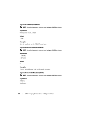 Page 350350DRAC 5 Property Database Group and Object Definitions
cfgSerialBaudRate (Read/Write)
 NOTE: To modify this property, you must have Configure DRAC 5 permission.
Legal Values
9600, 28800, 57600, 115200
Default
57600
Description
Sets the baud rate on the DRAC 5 serial port.
cfgSerialConsoleEnable (Read/Write)
 NOTE: To modify this property, you must have Configure DRAC 5 permission.
Legal Values
1 (TRUE)
0 (FALSE)
Default
0
Description
Enables or disables the RAC serial console interface....