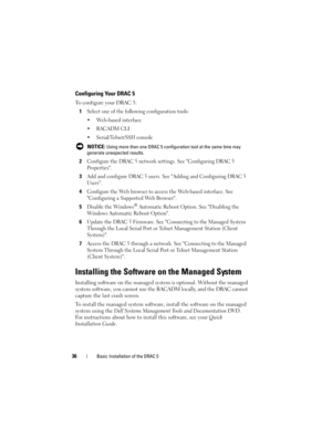 Page 3636Basic Installation of the DRAC 5
Configuring Your DRAC 5
To configure your DRAC 5:
1
Select one of the following configuration tools:
 Web-based interface
 RACADM CLI
 Serial/Telnet/SSH console
 NOTICE: Using more than one DRAC 5 configuration tool at the same time may 
generate unexpected results. 
2Configure the DRAC 5 network settings. See Configuring DRAC 5 
Properties.
3Add and configure DRAC 5 users. See Adding and Configuring DRAC 5 
Users.
4Configure the Web browser to access the Web-based...