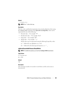 Page 351DRAC 5 Property Database Group and Object Definitions351
Default
^ ()
 NOTE: The ^ is the  key. 
Description
This key or key combination terminates text console redirection when using 
the connect com2 command. The cfgSerialConsoleQuitKey value can be 
represented by one of the following:
 Decimal value — For example: 95
 Hexidecimal value — For example: 0x12
 Octal value — For example: 007
 ASCII value — For example: ^a
ASCII values may be represented using the following Escape Key codes:
(a) ^ followed...