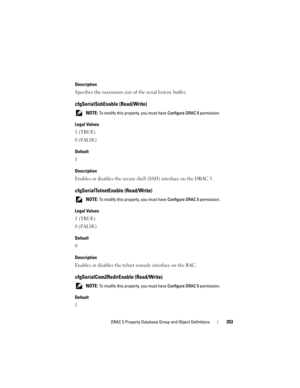 Page 353DRAC 5 Property Database Group and Object Definitions353
Description
Specifies the maximum size of the serial history buffer.
cfgSerialSshEnable (Read/Write)
 NOTE: To modify this property, you must have Configure DRAC 5 permission.
Legal Values
1 (TRUE)
0 (FALSE)
Default
1
Description
Enables or disables the secure shell (SSH) interface on the DRAC 5.
cfgSerialTelnetEnable (Read/Write) 
 NOTE: To modify this property, you must have Configure DRAC 5 permission.
Legal Values
1 (TRUE)
0 (FALSE)
Default
0...