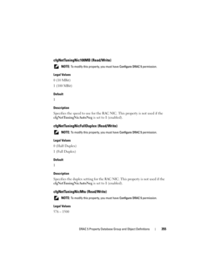 Page 355DRAC 5 Property Database Group and Object Definitions355
cfgNetTuningNic100MB (Read/Write)
 NOTE: To modify this property, you must have Configure DRAC 5 permission.
Legal Values
0 (10 MBit)
1 (100 MBit)
Default
1
Description
Specifies the speed to use for the RAC NIC. This property is not used if the 
cfgNetTuningNicAutoNeg is set to 1 (enabled).
cfgNetTuningNicFullDuplex (Read/Write)
 NOTE: To modify this property, you must have Configure DRAC 5 permission.
Legal Values
0 (Half Duplex)
1 (Full Duplex)...