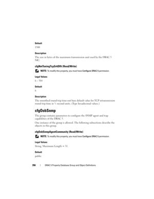 Page 356356DRAC 5 Property Database Group and Object Definitions
Default
1500
Description
The size in bytes of the maximum transmission unit used by the DRAC 5 
NIC.
cfgNetTuningTcpSrttDflt (Read/Write)
 NOTE: To modify this property, you must have Configure DRAC 5 permission.
Legal Values
6 – 384
Default
6
Description
The smoothed round trip time-out base default value for TCP retransmission 
round trip time in ½ second units. (Type hexadecimal values.)
cfgOobSnmp
The group contains parameters to configure the...