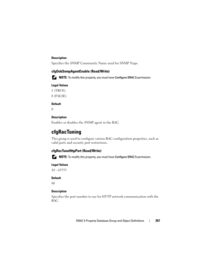 Page 357DRAC 5 Property Database Group and Object Definitions357
Description
Specifies the SNMP Community Name used for SNMP Traps.
cfgOobSnmpAgentEnable (Read/Write)
 NOTE: To modify this property, you must have Configure DRAC 5 permission. 
Legal Values
1 (TRUE)
0 (FALSE)
Default
0
Description
Enables or disables the SNMP agent in the RAC.
cfgRacTuning
This group is used to configure various RAC configuration properties, such as 
valid ports and security port restrictions.
cfgRacTuneHttpPort (Read/Write)...