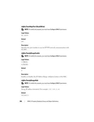 Page 358358DRAC 5 Property Database Group and Object Definitions
cfgRacTuneHttpsPort (Read/Write)
 NOTE: To modify this property, you must have Configure DRAC 5 permission.
Legal Values
10 – 65535
Default
443
Description
Specifies the port number to use for HTTPS network communication with 
the RAC.
cfgRacTuneIpRangeEnable
 NOTE: To modify this property, you must have Configure DRAC 5 permission.
Legal Values
1 (TRUE)
0 (FALSE)
Default
0
Description
Enables or disables the IP Address Range validation feature of...