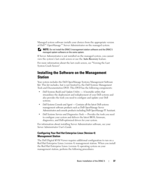 Page 37Basic Installation of the DRAC 537
Managed system software installs your choices from the appropriate version 
of Dell™ OpenManage™ Server Administrator on the managed system.
 NOTE: Do not install the DRAC 5 management station software and the DRAC 5 
managed system software on the same system.
If Server Administrator is not installed on the managed system, you cannot 
view the system’s last crash screen or use the Auto Recovery feature. 
For more information about the last crash screen, see Viewing the...