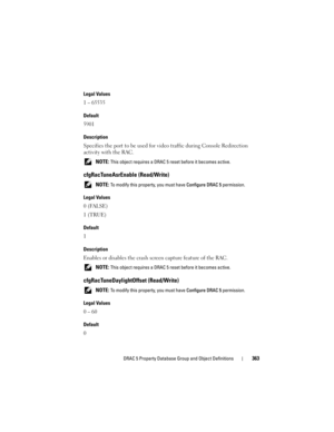 Page 363DRAC 5 Property Database Group and Object Definitions363
Legal Values
1 – 65535
Default
5901
Description
Specifies the port to be used for video traffic during Console Redirection 
activity with the RAC.
 NOTE: This object requires a DRAC 5 reset before it becomes active.
cfgRacTuneAsrEnable (Read/Write)
 NOTE: To modify this property, you must have Configure DRAC 5 permission.
Legal Values
0 (FALSE)
1 (TRUE)
Default
1
Description
Enables or disables the crash screen capture feature of the RAC.
 NOTE:...