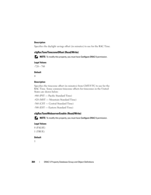 Page 364364DRAC 5 Property Database Group and Object Definitions
Description
Specifies the daylight savings offset (in minutes) to use for the RAC Time.
cfgRacTuneTimezoneOffset (Read/Write)
 NOTE: To modify this property, you must have Configure DRAC 5 permission.
Legal Values
-720 – 780
Default
0
Description
Specifies the timezone offset (in minutes) from GMT/UTC to use for the 
RAC Time. Some common timezone offsets for timezones in the United 
States are shown below:
-480 (PST — Pacific Standard Time)
-420...