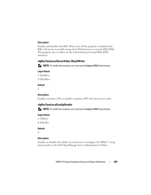 Page 365DRAC 5 Property Database Group and Object Definitions365
Description
Enables and disables the RAC Web server. If this property is disabled, the 
RAC will not be accessible using client Web browsers or remote RACADM. 
This property has no effect on the telnet/ssh/serial or local RACADM 
interfaces.
cfgRacTuneLocalServerVideo (Read/Write)
 NOTE: To modify this property, you must have Configure DRAC 5 permission.
Legal Values
1 (Enables)
0 (Disables)
Default
1
Description
Enables (switches ON) or disables...