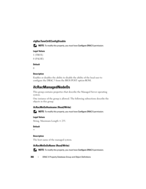 Page 366366DRAC 5 Property Database Group and Object Definitions
cfgRacTuneCtrlEConfigDisable
 NOTE: To modify this property, you must have Configure DRAC 5 permission.
Legal Values
1 (TRUE)
0 (FALSE)
Default
0
Description
Enables or disables the ability to disable the ability of the local user to 
configure the DRAC 5 from the BIOS POST option-ROM.
ifcRacManagedNodeOs
This group contains properties that describe the Managed Server operating 
system.
One instance of the group is allowed. The following...