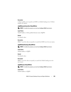 Page 375DRAC 5 Property Database Group and Object Definitions375
Description
1 (True) enables you to specify an LDAP or a Global Catalog server. 0 (False) 
disables this option.
cfgADDomainController (Read/Write)
 NOTE: To modify this property, you must have Configure DRAC 5 permission.
Legal Values
Valid IP address or fully qualified domain name (FQDN)
Default
No default values
Description
DRAC 5 uses the value you specify, to search the LDAP server for user names.
cfgADGlobalCatalog (Read/Write)
 NOTE: To...