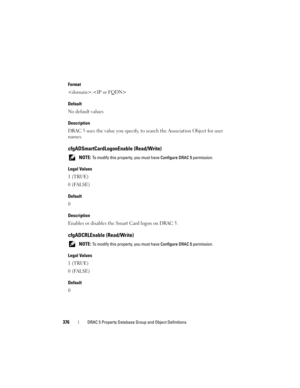 Page 376376DRAC 5 Property Database Group and Object Definitions
Format
:
Default
No default values
Description
DRAC 5 uses the value you specify, to search the Association Object for user 
names.
cfgADSmartCardLogonEnable (Read/Write)
 NOTE: To modify this property, you must have Configure DRAC 5 permission.
Legal Values
1 (TRUE)
0 (FALSE)
Default
0
Description
Enables or disables the Smart Card logon on DRAC 5.
cfgADCRLEnable (Read/Write)
 NOTE: To modify this property, you must have Configure DRAC 5...