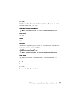 Page 377DRAC 5 Property Database Group and Object Definitions377
Description
Enables or disables the Certificate Revocation List (CRL) check for Active 
Directory-based Smart Card users.
cfgADAuthTimeout (Read/Write)
 NOTE: To modify this property, you must have Configure DRAC 5 permission.
Legal Values
15 – 300
Default
120
Description
Specifies the number of seconds to wait for Active Directory authentication 
requests to complete before timing out.
cfgADRootDomain (Read/Write)
 NOTE: To modify this property,...