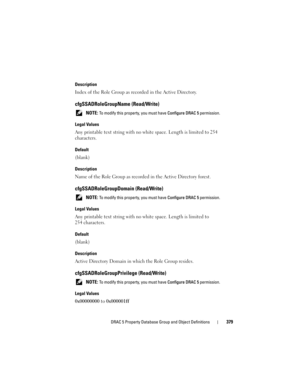 Page 379DRAC 5 Property Database Group and Object Definitions379
Description
Index of the Role Group as recorded in the Active Directory.
cfgSSADRoleGroupName (Read/Write)
 NOTE: To modify this property, you must have Configure DRAC 5 permission.
Legal Values
Any printable text string with no white space. Length is limited to 254 
characters.
Default
(blank)
Description
Name of the Role Group as recorded in the Active Directory forest.
cfgSSADRoleGroupDomain (Read/Write)
 NOTE: To modify this property, you must...