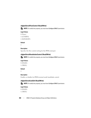 Page 382382DRAC 5 Property Database Group and Object Definitions
cfgIpmiSerialFlowControl (Read/Write)
 NOTE: To modify this property, you must have Configure DRAC 5 permission.
Legal Values
0 (None)
1 (CTS/RTS)
2 (XON/XOFF)
Default
1
Description
Specifies the flow control setting for the IPMI serial port.
cfgIpmiSerialHandshakeControl (Read/Write)
 NOTE: To modify this property, you must have Configure DRAC 5 permission.
Legal Values
0 (FALSE)
1 (TRUE)
Default
1
Description
Enables or disables he IPMI terminal...