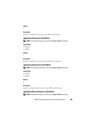 Page 383DRAC 5 Property Database Group and Object Definitions383
Default
1
Description
Enables or disables line editing on the IPMI serial interface.
cfgIpmiSerialEchoControl (Read/Write)
 NOTE: To modify this property, you must have Configure DRAC 5 permission.
Legal Values
0 (FALSE)
1 (TRUE)
Default
1
Description
Enables or disables echo control on the IPMI serial interface.
cfgIpmiSerialDeleteControl (Read/Write)
 NOTE: To modify this property, you must have Configure DRAC 5 permission.
Legal Values
0...