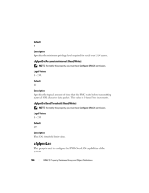 Page 386386DRAC 5 Property Database Group and Object Definitions
Default
4
Description
Specifies the minimum privilege level required for serial over LAN access.
cfgIpmiSolAccumulateInterval (Read/Write)
 NOTE: To modify this property, you must have Configure DRAC 5 permission.
Legal Values
1 – 255.
Default
10
Description
Specifies the typical amount of time that the BMC waits before transmitting 
a partial SOL character data packet. This value is 1-based 5ms increments.
cfgIpmiSolSendThreshold (Read/Write)...