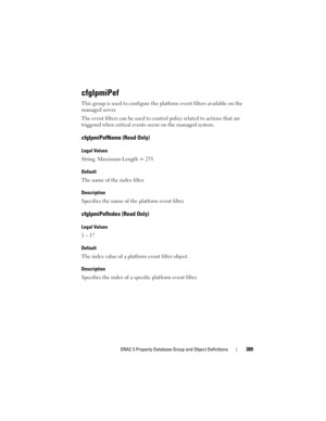 Page 389DRAC 5 Property Database Group and Object Definitions389
cfgIpmiPef
This group is used to configure the platform event filters available on the 
managed server.
The event filters can be used to control policy related to actions that are 
triggered when critical events occur on the managed system.
cfgIpmiPefName (Read Only)
Legal Values
String. Maximum Length = 255.
Default
The name of the index filter.
Description
Specifies the name of the platform event filter.
cfgIpmiPefIndex (Read Only)
Legal Values
1...