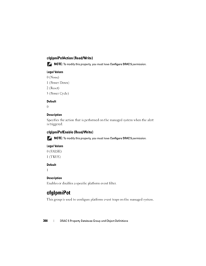 Page 390390DRAC 5 Property Database Group and Object Definitions
cfgIpmiPefAction (Read/Write)
 NOTE: To modify this property, you must have Configure DRAC 5 permission.
Legal Values
0 (None)
1 (Power Down)
2 (Reset)
3 (Power Cycle)
Default
0
Description
Specifies the action that is performed on the managed system when the alert 
is triggered.
cfgIpmiPefEnable (Read/Write)
 NOTE: To modify this property, you must have Configure DRAC 5 permission.
Legal Values
0 (FALSE)
1 (TRUE)
Default
1
Description
Enables or...