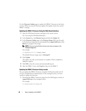 Page 4040Basic Installation of the DRAC 5
Use the Firmware Update page to update the DRAC 5 firmware to the latest 
revision. When you run the firmware update, the update retains the current 
DRAC 5 settings.
Updating the DRAC 5 Firmware Using the Web-Based Interface
1Open the Web-based interface and login to the remote system.
See Accessing the Web-Based Interface.
2In the System tree, click Remote Access and click the Update tab.
3In the Firmware Update page in the Firmware Image field, type the path 
to the...