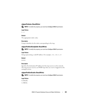 Page 391DRAC 5 Property Database Group and Object Definitions391
cfgIpmiPetIndex (Read/Write)
 NOTE: To modify this property, you must have Configure DRAC 5 permission.
Legal Values
1 – 4
Default
The appropriate index value.
Description
Unique identifier for the index corresponding to the trap.
cfgIpmiPetAlertDestIpAddr (Read/Write)
 NOTE: To modify this property, you must have Configure DRAC 5 permission.
Legal Values
String representing a valid IP address. For example, 192.168.0.67.
Default
0.0.0.0...