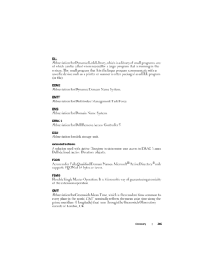 Page 397Glossary397
DLL
Abbreviation for Dynamic Link Library, which is a library of small programs, any 
of which can be called when needed by a larger program that is running in the 
system. The small program that lets the larger program communicate with a 
specific device such as a printer or scanner is often packaged as a DLL program 
(or file). 
DDNS
Abbreviation for Dynamic Domain Name System.
DMTF
Abbreviation for Distributed Management Task Force.
DNS
Abbreviation for Domain Name System.
DRAC 5...