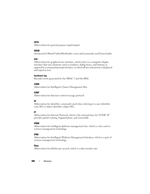 Page 398398Glossary
GPIO
Abbreviation for general purpose input/output.
GRUB
Acronym for GRand Unified Bootloader, a new and commonly-used Linux loader.
GUI
Abbreviation for graphical user interface, which refers to a computer display 
interface that uses elements such as windows, dialog boxes, and buttons as 
opposed to a command prompt interface, in which all user interaction is displayed 
and typed in text.
hardware log
Records events generated by the DRAC 5 and the BMC.
ICMB
Abbreviation for Intelligent...