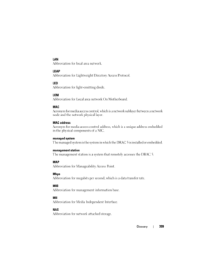 Page 399Glossary399
LAN
Abbreviation for local area network.
LDAP
Abbreviation for Lightweight Directory Access Protocol.
LED
Abbreviation for light-emitting diode.
LOM
Abbreviation for Local area network On Motherboard.
MAC
Acronym for media access control, which is a network sublayer between a network 
node and the network physical layer.
MAC address
Acronym for media access control address, which is a unique address embedded 
in the physical components of a NIC.
managed system
The managed system is the system...