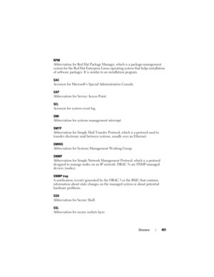 Page 401Glossary401
RPM
Abbreviation for Red Hat Package Manager, which is a package-management 
system for the Red Hat Enterprise Linux operating system that helps installation 
of software packages. It is similar to an installation program. 
SAC
Acronym for Microsoft’s Special Administration Console.
SAP
Abbreviation for Service Access Point.
SEL
Acronym for system event log.
SMI
Abbreviation for systems management interrupt.
SMTP
Abbreviation for Simple Mail Transfer Protocol, which is a protocol used to...