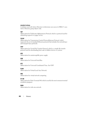 Page 402402Glossary
standard schema
A solution used with Active Directory to determine user access to DRAC 5; uses 
Active Directory group objects only.
TA P
Abbreviation for Telelocator Alphanumeric Protocol, which is a protocol used for 
submitting requests to a pager service. 
TCP/IP
Abbreviation for Transmission Control Protocol/Internet Protocol, which 
represents the set of standard Ethernet protocols that includes the network layer 
and transport layer protocols.
TFTP
Abbreviation for Trivial File...