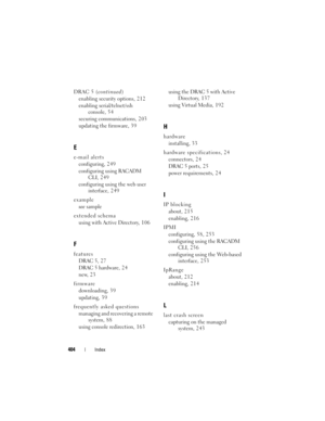 Page 404404Index
DRAC 5 (continued)
enabling security options, 2 1 2
enabling serial/telnet/ssh 
console, 54
securing communications, 2 0 3
updating the firmware, 3 9
E
e-mail alerts
configuring, 2 4 9
configuring using RACADM 
CLI, 249
configuring using the web user 
interface, 2 4 9
example
see sample
extended schema
using with Active Directory, 1 0 6
F
features
DRAC 5, 27
DRAC 5 hardware, 2 4
new, 2 3
firmware
downloading, 39
updating, 3 9
frequently asked questions
managing and recovering a remote 
system, 8...