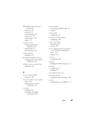 Page 407Index407
RACADM subcommands 
(continued)
testemail, 3 2 1
testtrap, 3 2 2
usercertupload, 3 2 5
userertview, 3 2 7
vmdisconnect, 324
vmkey, 325
racadm utility
configuring network 
properties, 8 6
parsing rules, 8 3
subcommands, 281
reboot option
disabling, 2 4 4
Red Hat Enterprise Linux
configuring for serial console 
redirection, 4 9
remote access connections
supported, 26
S
Secure Shell (SSH)
using, 68, 207
Secure Sockets Layer (SSL)
about, 203
importing the firmware 
certificate, 1 3 3
security...