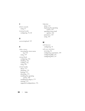 Page 408408Index
T
telnet console
using, 6 7
terminal mode
configuring,58, 60
U
usercertupload, 325
V
video viewer
accessing the viewer menu 
bar, 159
using, 1 5 9
virtual flash
configuring, 1 8 2
disabling, 1 8 2
enabling, 1 8 2
using, 1 8 1
virtual media
about, 173
attaching, 1 7 8
booting, 179
detaching, 1 7 8
installing the operating 
system, 1 8 0
installing the plug-in, 1 7 5
running, 1 7 6
supported configurations, 1 7 6VM-CLI
about, 183
deploying the operating 
system, 1 9 1
operating system shell...