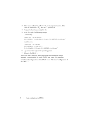 Page 4444Basic Installation of the DRAC 5
3If the values include “zh_CN.UTF-8”, no changes are required. If the 
values do not include “zh_CN.UTF-8”, go to step 4.
4Navigate to the /etc/sysconfig/i18n file. 
5In the file, apply the following changes: 
Current entry:
LANG=zh_CN.GB18030
SUPPORTED=zh_CN.GB18030:zh_CH.GB2312:zh_CN:zh
Updated entry:
LANG=zh_CN.UTF-8
SUPPORTED=zh_CN.UTF-
8:zh_CN.GB18030:zh_CH.GB2312:zh_CN:zh
6
Log out and then login to the operating system.
7Relaunch the DRAC 5.
When you switch from...