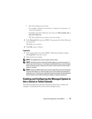 Page 47Advanced Configuration of the DRAC 547
 Your Active Directory user name.
For example, <
domain>\, /, or 
<
user>@. 
Examples of an Active Directory user name are: 
dell.com\john_doe or 
john_doe@dell.com
. 
The Active Directory user name is not case sensitive. 
2In the Pa s s w o r d field, type your DRAC 5 user password or Active Directory 
user password.
This field is case sensitive.
3Click OK or press . 
Logging Out
1In the upper-right corner of the DRAC 5 Web-based interface window, 
click 
Log Out...