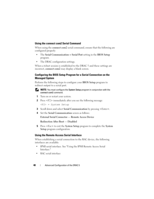Page 4848Advanced Configuration of the DRAC 5
Using the connect com2 Serial Command
When using the connect com2 serial command, ensure that the following are 
configured properly:
Serial Communication→ Serial Port setting in the BIOS Setup 
program.
 The DRAC configuration settings.
When a telnet session is established to the DRAC 5 and these settings are 
incorrect, connect com2 may display a blank screen.
Configuring the BIOS Setup Program for a Serial Connection on the 
Managed System
Perform the following...