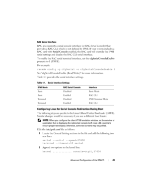 Page 49Advanced Configuration of the DRAC 549
RAC Serial Interface
RAC also supports a serial console interface (or RAC Serial Console) that 
provides a RAC CLI, which is not defined by IPMI. If your system includes a 
RAC card with Serial Console enabled, the RAC card will override the IPMI 
serial settings and display the RAC CLI serial interface.
To enable the RAC serial terminal interface, set the cfgSerialConsoleEnable 
property to 1 (TRUE). 
For example:
racadm config -g cfgSerial -o...