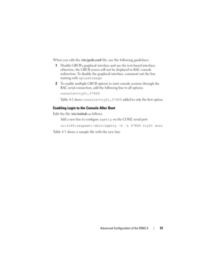 Page 51Advanced Configuration of the DRAC 551
When you edit the /etc/grub.conf file, use the following guidelines:
1
Disable GRUBs graphical interface and use the text-based interface; 
otherwise, the GRUB screen will not be displayed in RAC console 
redirection. To disable the graphical interface, comment out the line 
starting with 
splashimage.
2To enable multiple GRUB options to start console sessions through the 
RAC serial connection, add the following line to all options:
console=ttyS1,57600
Table 4-2...